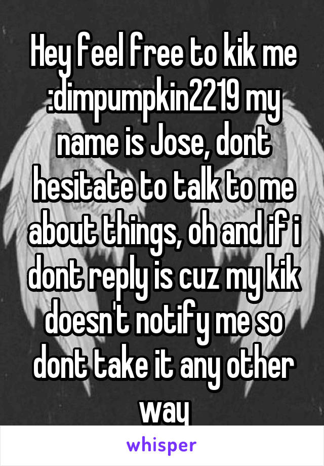 Hey feel free to kik me :dimpumpkin2219 my name is Jose, dont hesitate to talk to me about things, oh and if i dont reply is cuz my kik doesn't notify me so dont take it any other way