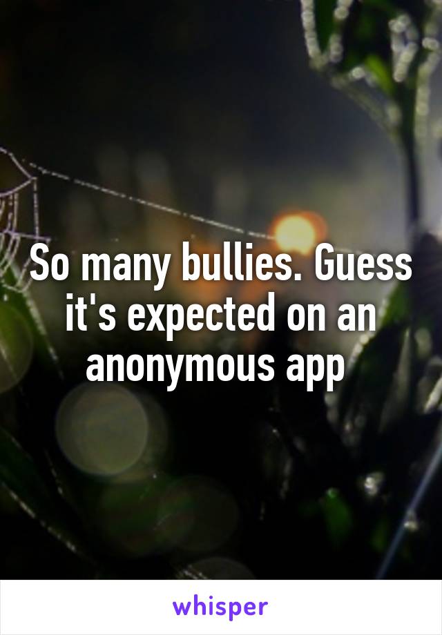 So many bullies. Guess it's expected on an anonymous app 