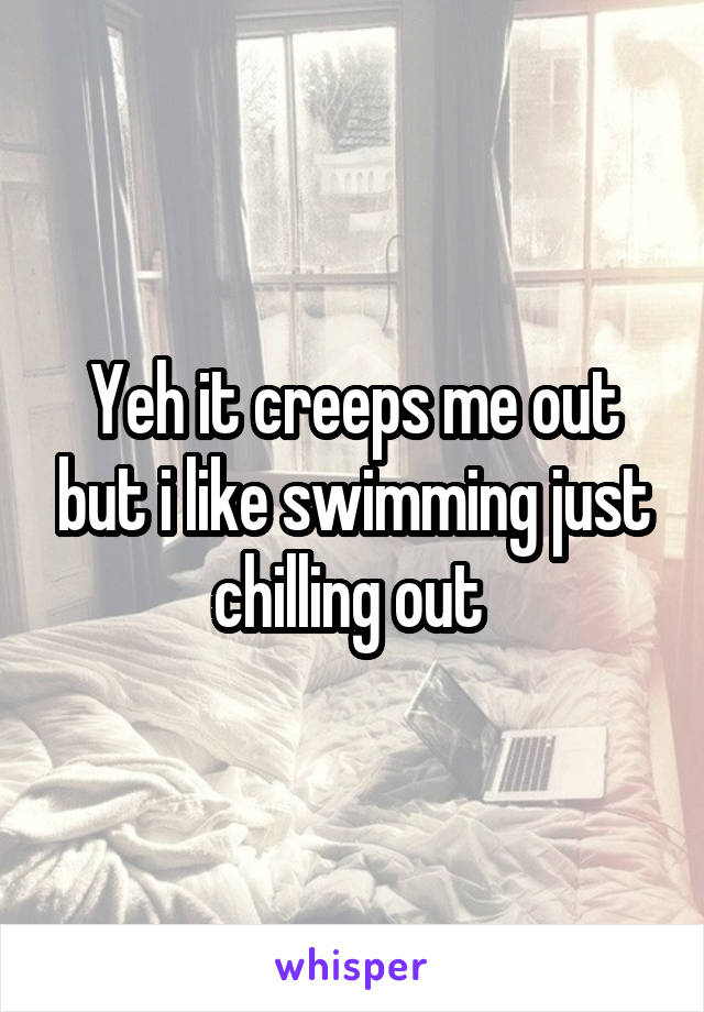 Yeh it creeps me out but i like swimming just chilling out 