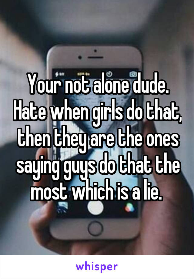 Your not alone dude. Hate when girls do that, then they are the ones saying guys do that the most which is a lie. 
