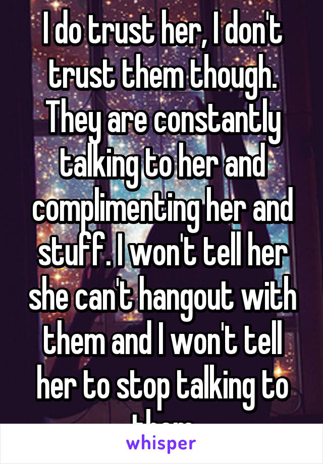I do trust her, I don't trust them though. They are constantly talking to her and complimenting her and stuff. I won't tell her she can't hangout with them and I won't tell her to stop talking to them