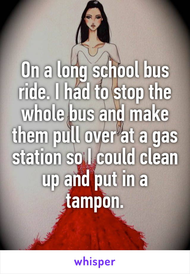On a long school bus ride. I had to stop the whole bus and make them pull over at a gas station so I could clean up and put in a tampon.