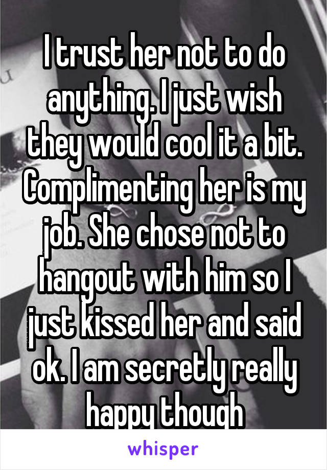 I trust her not to do anything. I just wish they would cool it a bit. Complimenting her is my job. She chose not to hangout with him so I just kissed her and said ok. I am secretly really happy though