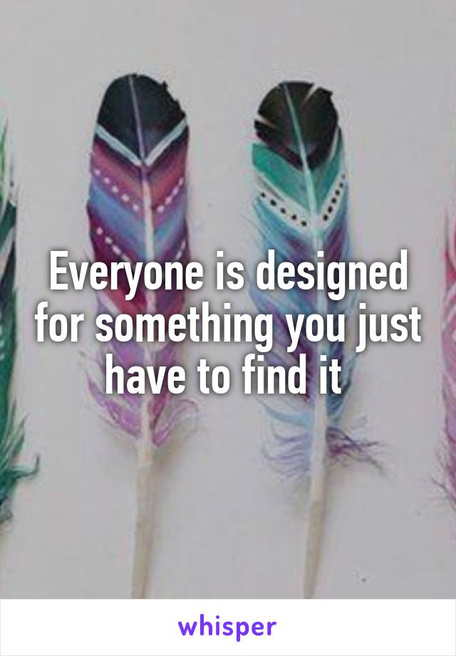 Everyone is designed for something you just have to find it 