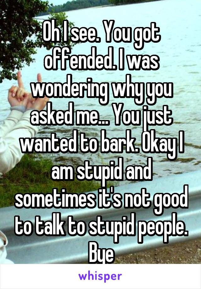 Oh I see. You got offended. I was wondering why you asked me... You just wanted to bark. Okay I am stupid and sometimes it's not good to talk to stupid people. Bye