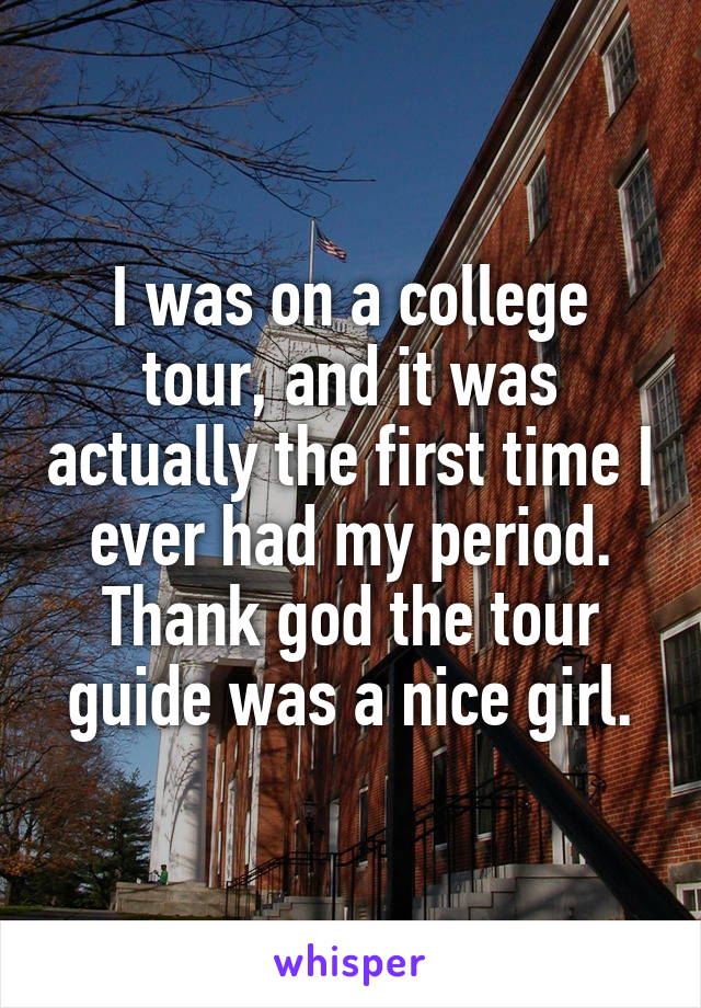 I was on a college tour, and it was actually the first time I ever had my period. Thank god the tour guide was a nice girl.