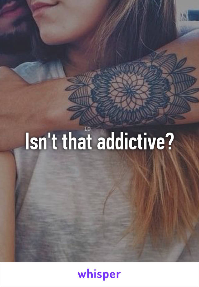 Isn't that addictive?