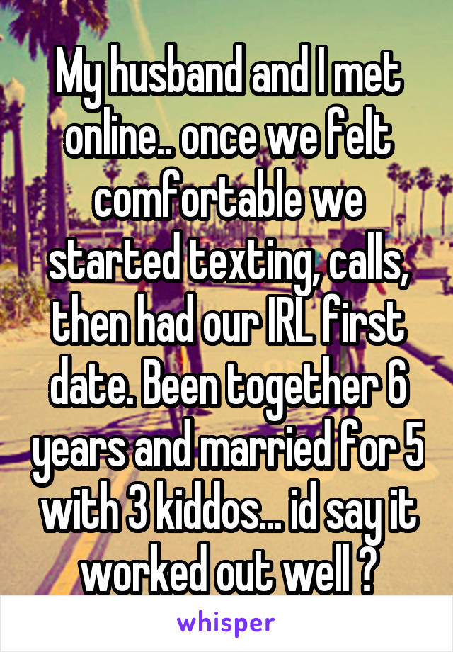 My husband and I met online.. once we felt comfortable we started texting, calls, then had our IRL first date. Been together 6 years and married for 5 with 3 kiddos... id say it worked out well 😊