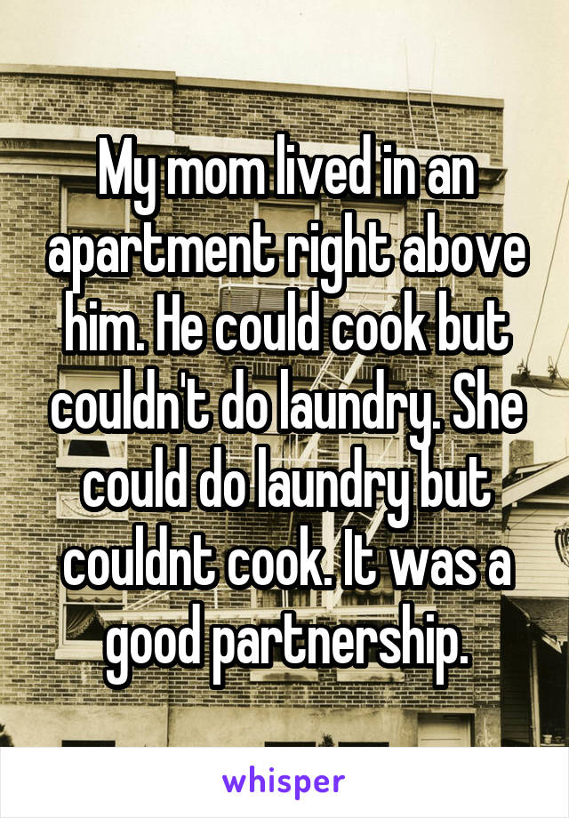 My mom lived in an apartment right above him. He could cook but couldn't do laundry. She could do laundry but couldnt cook. It was a good partnership.