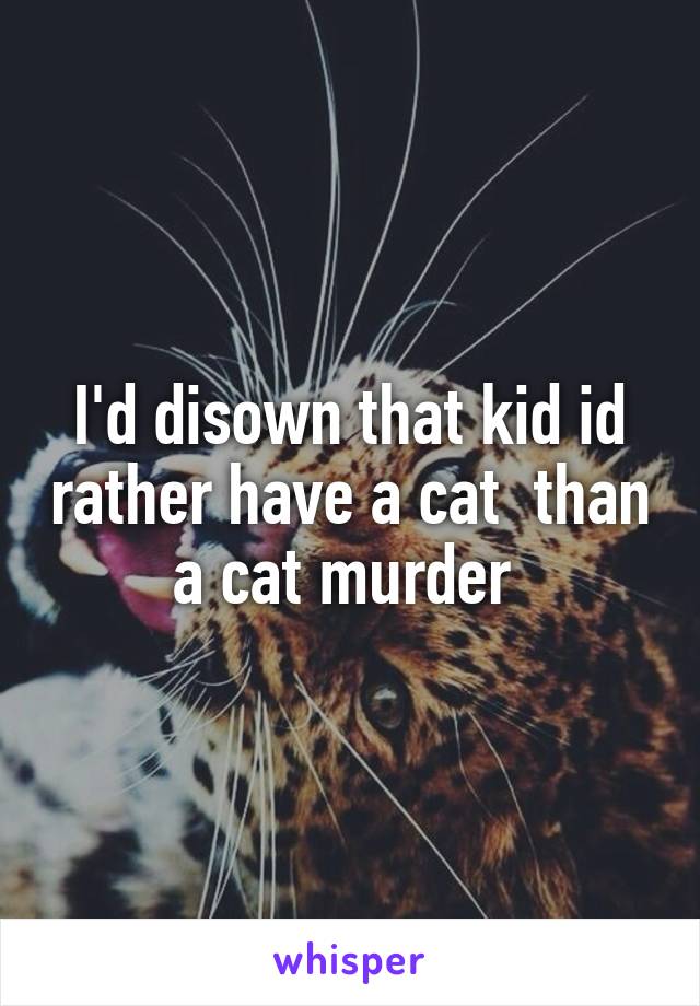 I'd disown that kid id rather have a cat  than a cat murder 