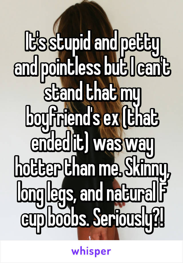 It's stupid and petty and pointless but I can't stand that my boyfriend's ex (that ended it) was way hotter than me. Skinny, long legs, and natural F cup boobs. Seriously?!