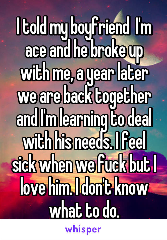 I told my boyfriend  I'm ace and he broke up with me, a year later we are back together and I'm learning to deal with his needs. I feel sick when we fuck but I love him. I don't know what to do.