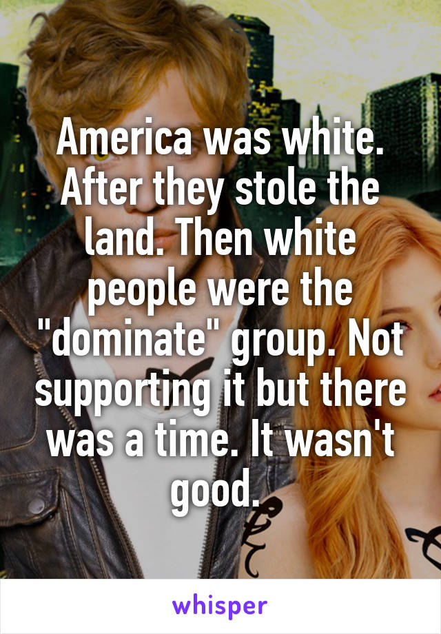America was white. After they stole the land. Then white people were the "dominate" group. Not supporting it but there was a time. It wasn't good. 