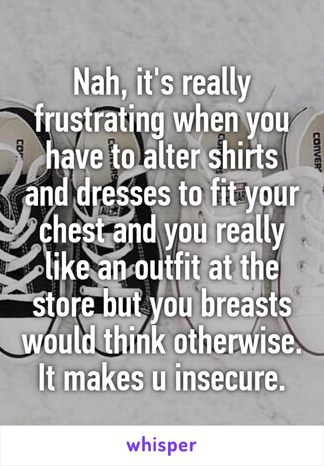 Nah, it's really frustrating when you have to alter shirts and dresses to fit your chest and you really like an outfit at the store but you breasts would think otherwise. It makes u insecure.