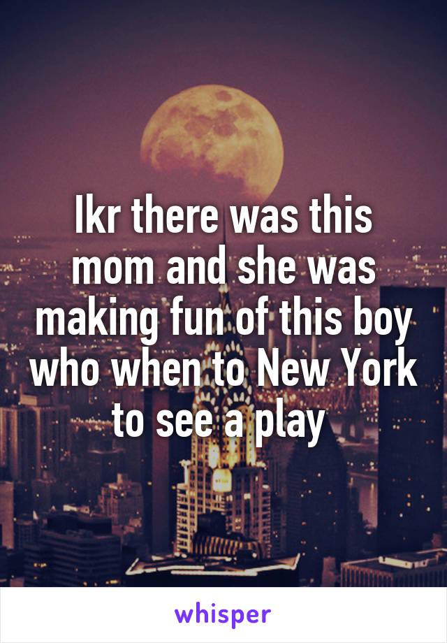 Ikr there was this mom and she was making fun of this boy who when to New York to see a play 