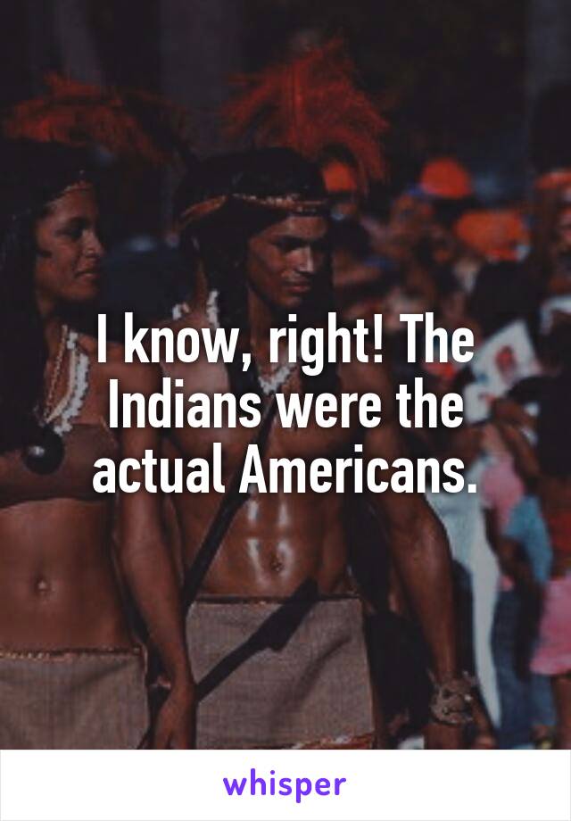 I know, right! The Indians were the actual Americans.