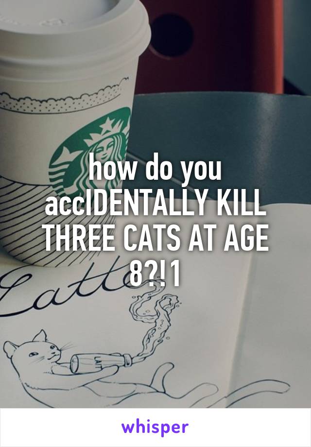 how do you accIDENTALLY KILL THREE CATS AT AGE 8?!1