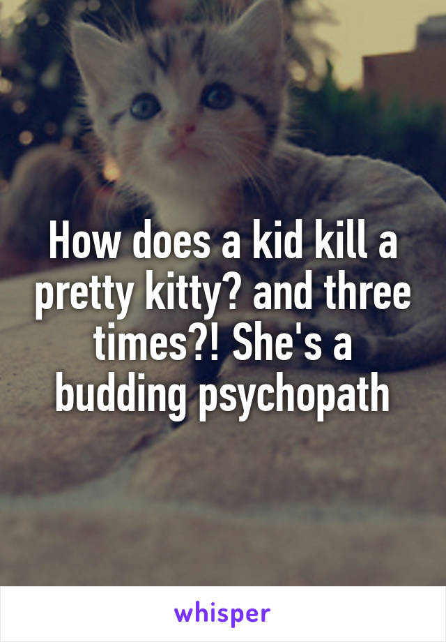 How does a kid kill a pretty kitty? and three times?! She's a budding psychopath