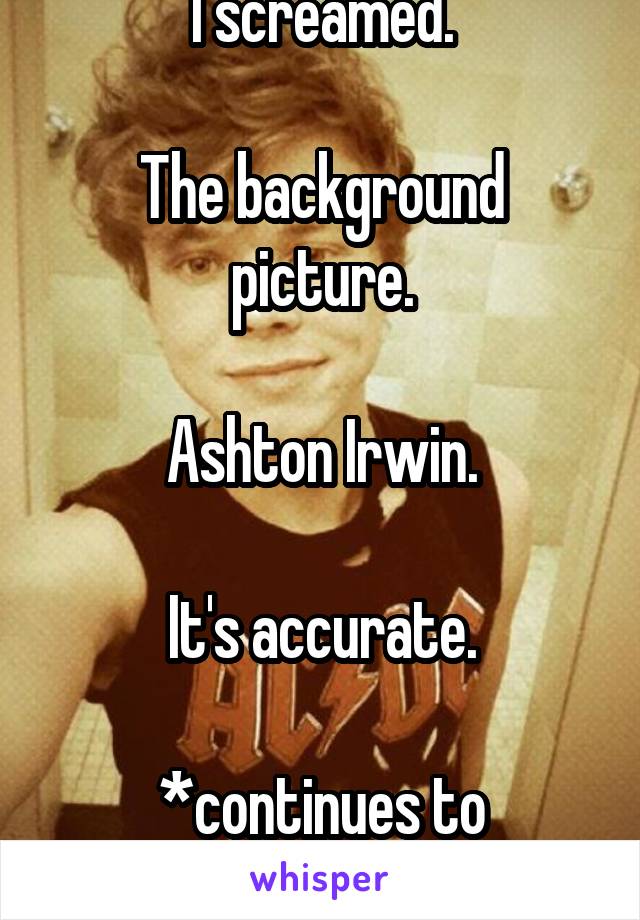 I screamed.

The background picture.

Ashton Irwin.

It's accurate.

*continues to scream*