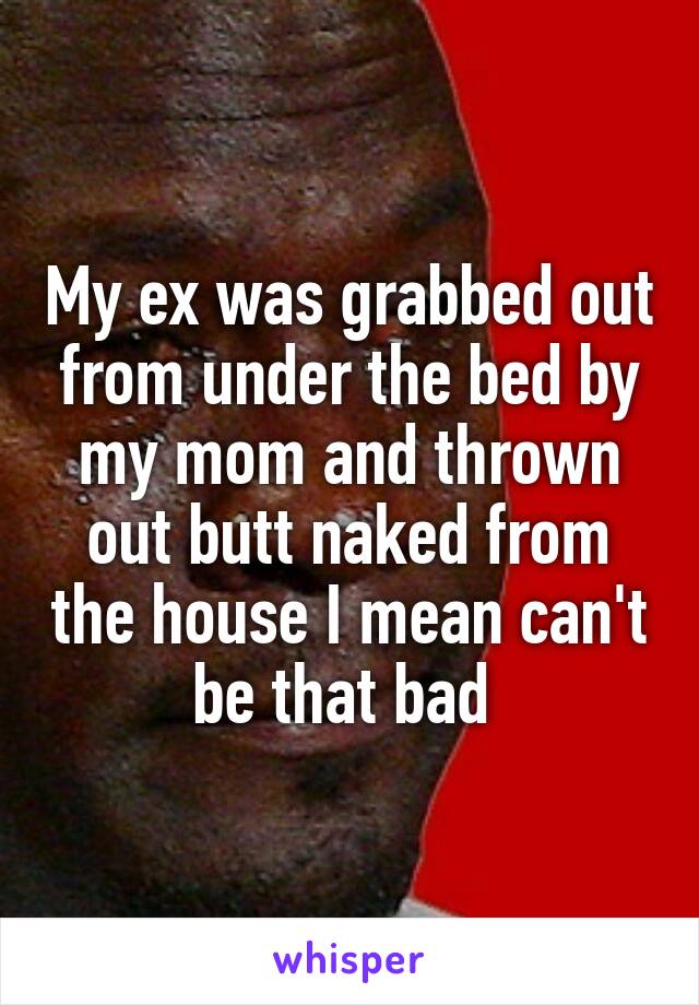 My ex was grabbed out from under the bed by my mom and thrown out butt naked from the house I mean can't be that bad 