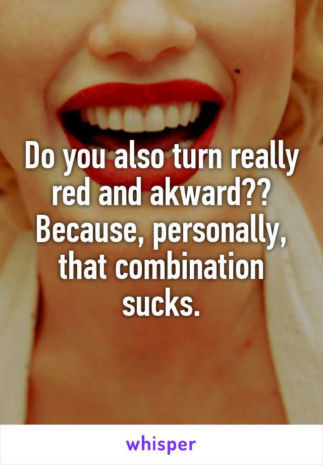 Do you also turn really red and akward?? Because, personally, that combination sucks.