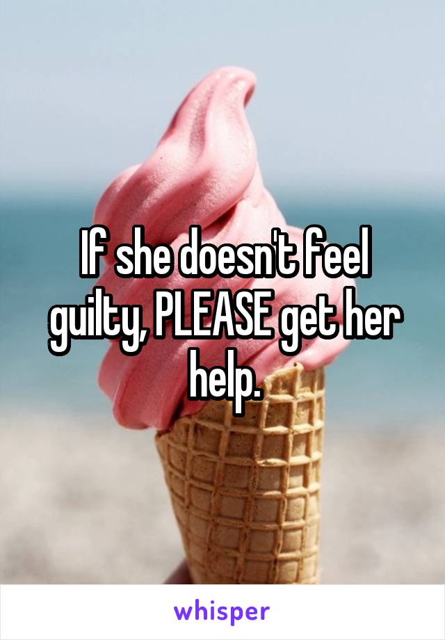 If she doesn't feel guilty, PLEASE get her help.