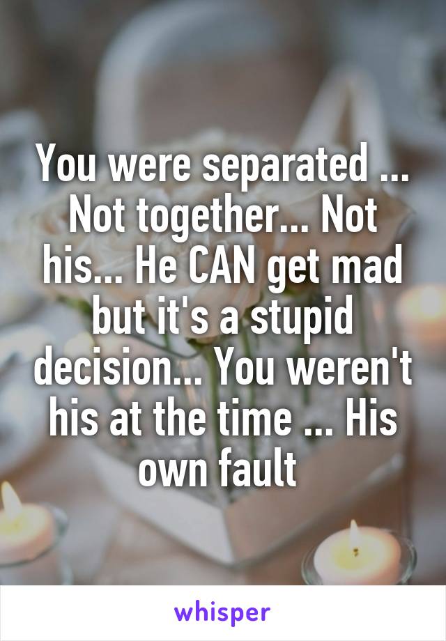 You were separated ... Not together... Not his... He CAN get mad but it's a stupid decision... You weren't his at the time ... His own fault 