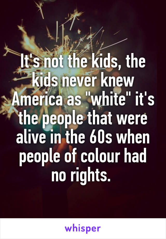It's not the kids, the kids never knew America as "white" it's the people that were alive in the 60s when people of colour had no rights. 