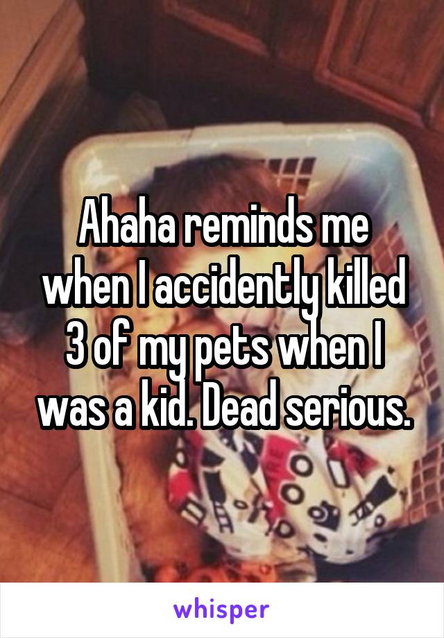 Ahaha reminds me when I accidently killed 3 of my pets when I was a kid. Dead serious.