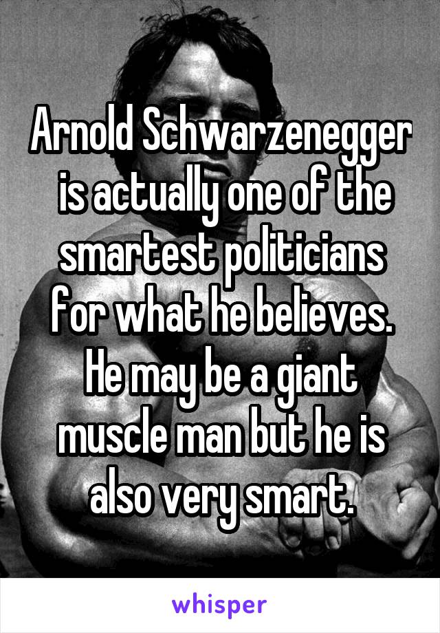 Arnold Schwarzenegger  is actually one of the smartest politicians for what he believes. He may be a giant muscle man but he is also very smart.