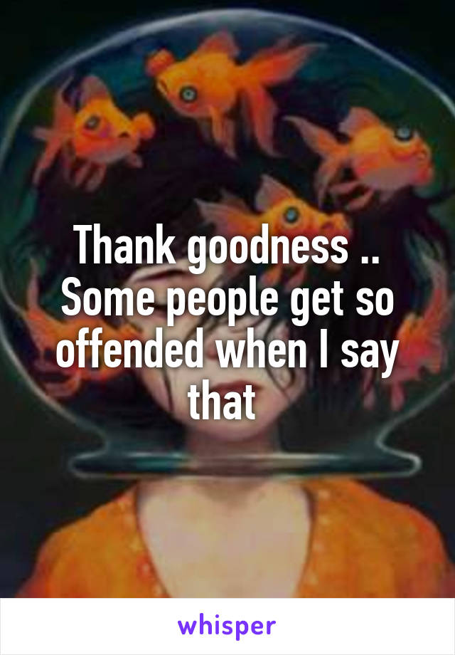 Thank goodness .. Some people get so offended when I say that 