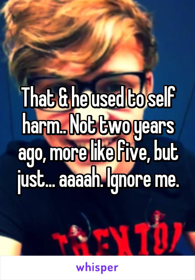 That & he used to self harm.. Not two years ago, more like five, but just... aaaah. Ignore me.