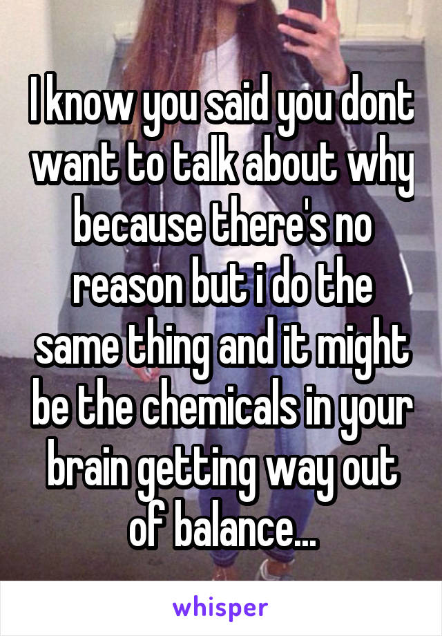 I know you said you dont want to talk about why because there's no reason but i do the same thing and it might be the chemicals in your brain getting way out of balance...