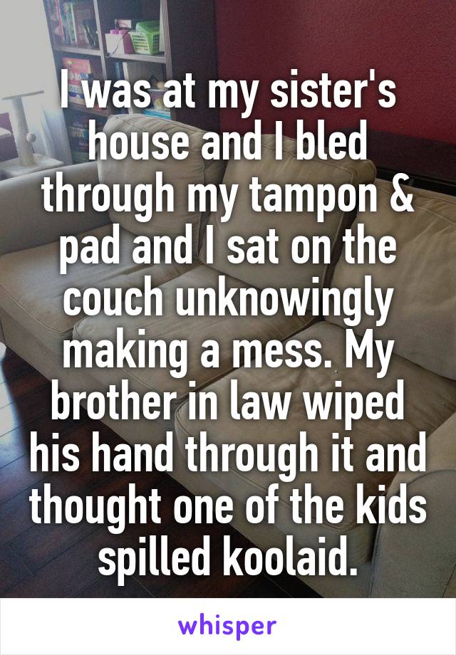 I was at my sister's house and I bled through my tampon & pad and I sat on the couch unknowingly making a mess. My brother in law wiped his hand through it and thought one of the kids spilled koolaid.