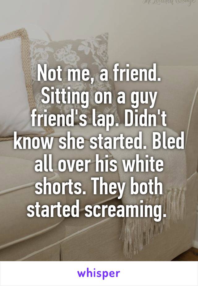 Not me, a friend. Sitting on a guy friend's lap. Didn't know she started. Bled all over his white shorts. They both started screaming. 