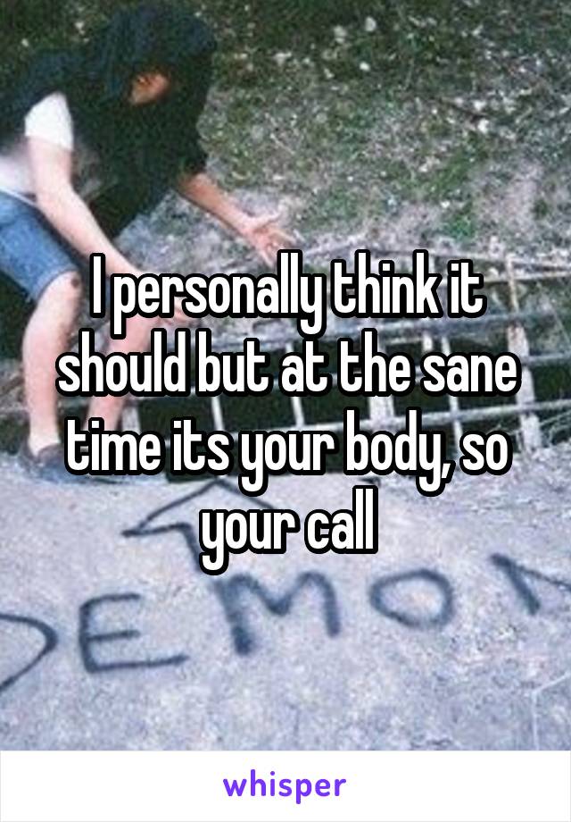 I personally think it should but at the sane time its your body, so your call