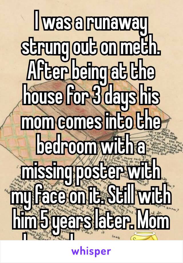 I was a runaway strung out on meth. After being at the house for 3 days his mom comes into the bedroom with a missing poster with my face on it. Still with him 5 years later. Mom loves clean me. 😇