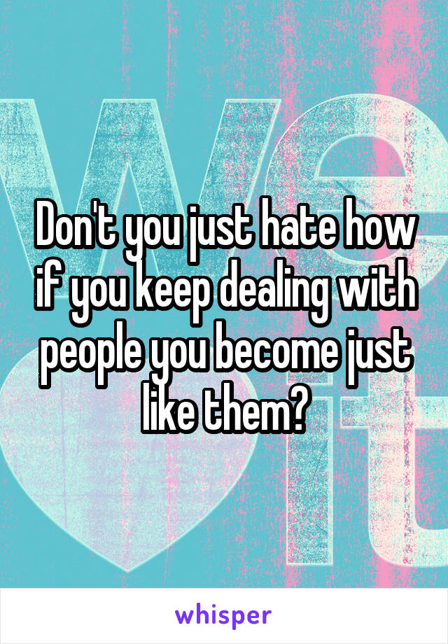 Don't you just hate how if you keep dealing with people you become just like them?