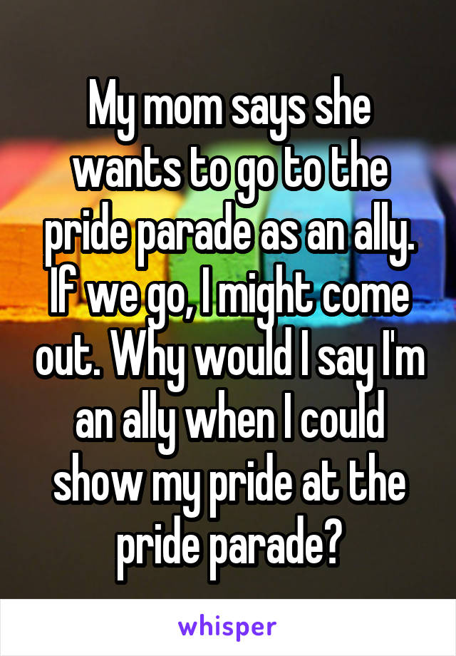 My mom says she wants to go to the pride parade as an ally. If we go, I might come out. Why would I say I'm an ally when I could show my pride at the pride parade?