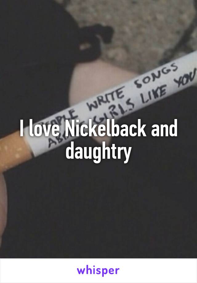I love Nickelback and daughtry