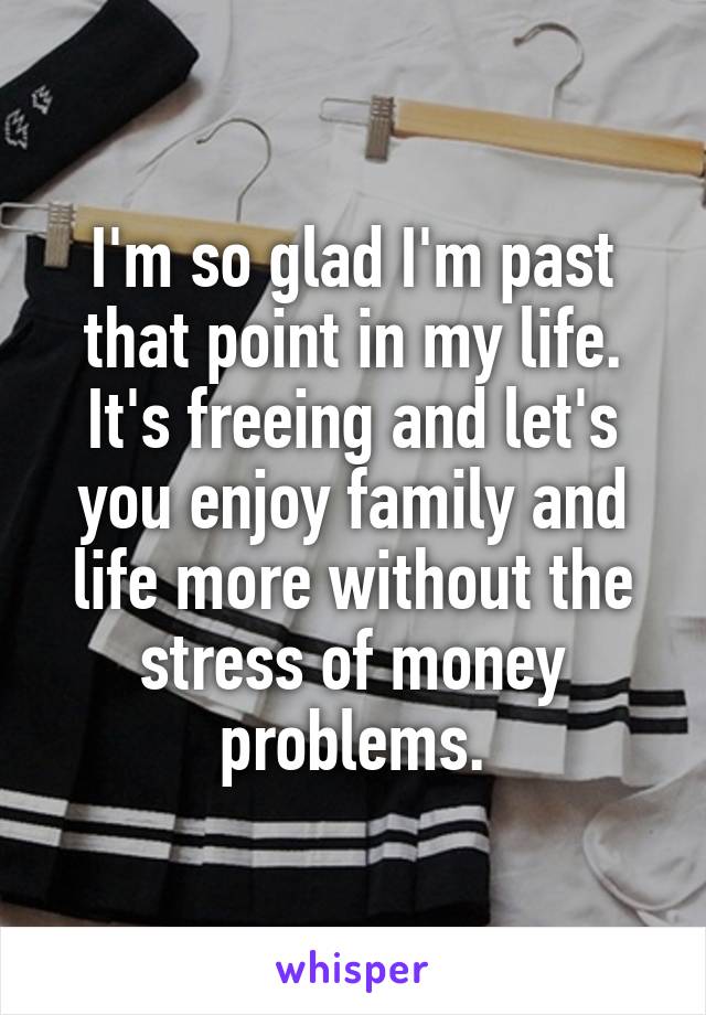 I'm so glad I'm past that point in my life. It's freeing and let's you enjoy family and life more without the stress of money problems.