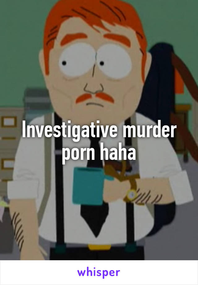 Investigative murder porn haha