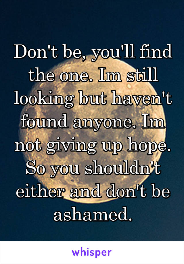 Don't be, you'll find the one. Im still looking but haven't found anyone. Im not giving up hope. So you shouldn't either and don't be ashamed.