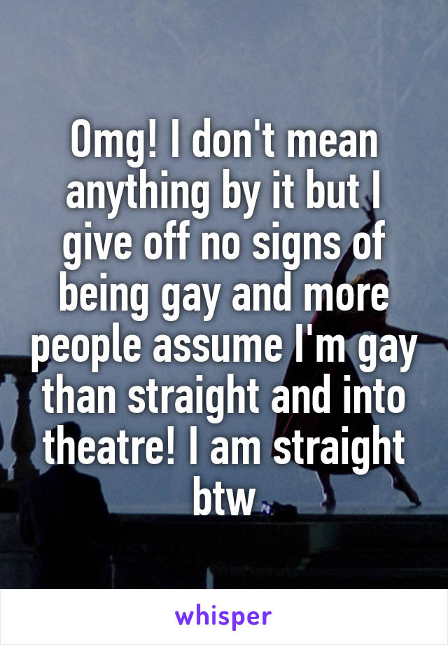 Omg! I don't mean anything by it but I give off no signs of being gay and more people assume I'm gay than straight and into theatre! I am straight btw