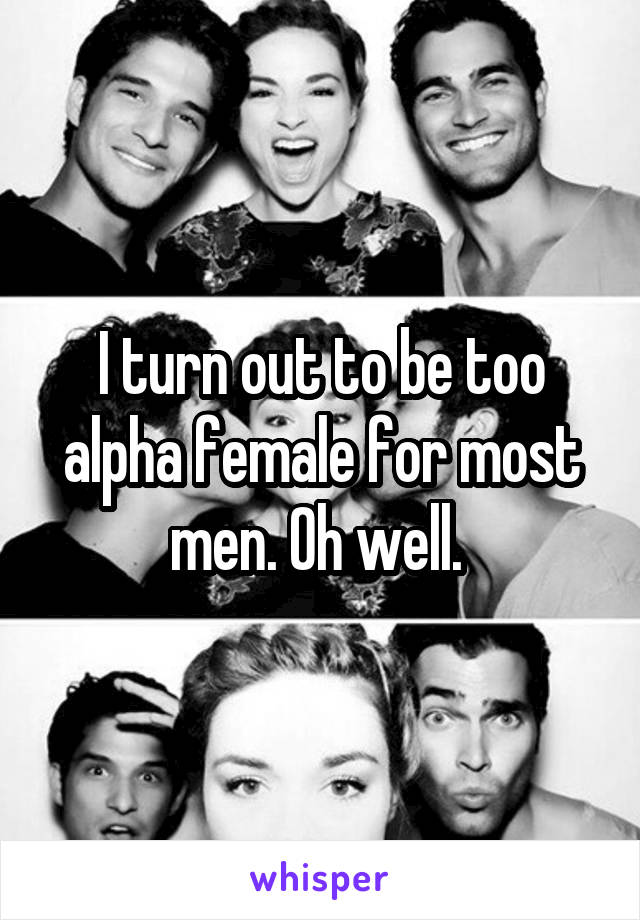 I turn out to be too alpha female for most men. Oh well. 