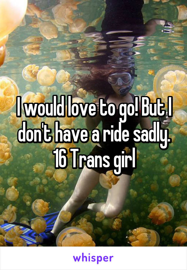 I would love to go! But I don't have a ride sadly. 16 Trans girl