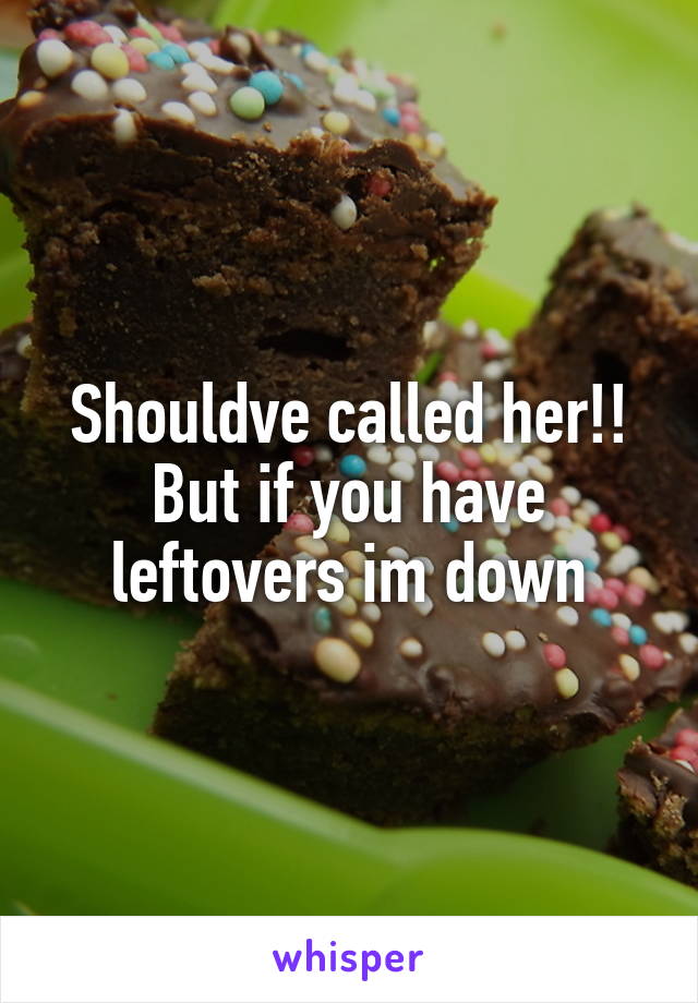 Shouldve called her!! But if you have leftovers im down