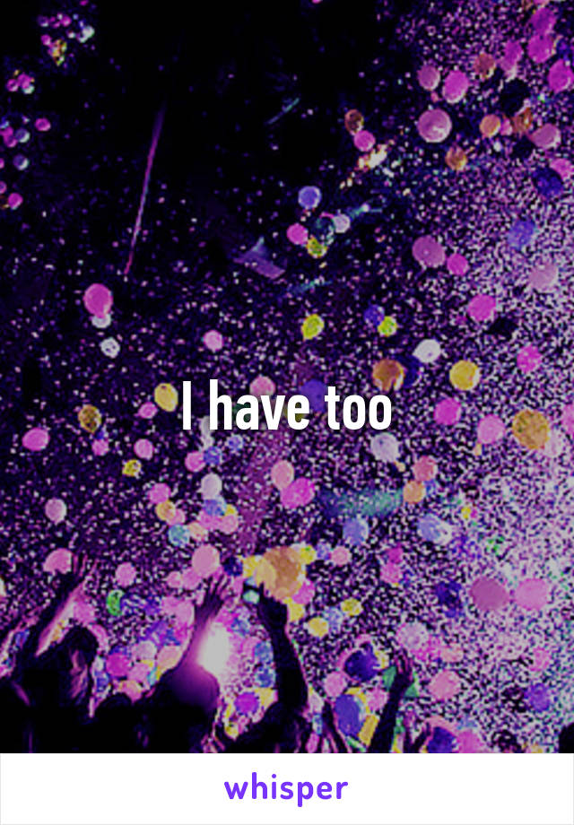 I have too