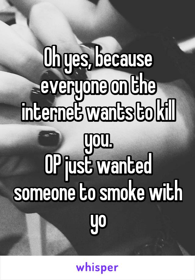 Oh yes, because everyone on the internet wants to kill you.
OP just wanted someone to smoke with yo