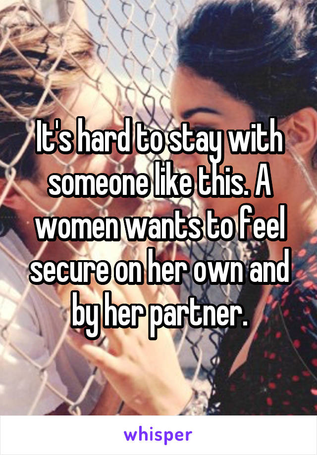 It's hard to stay with someone like this. A women wants to feel secure on her own and by her partner.